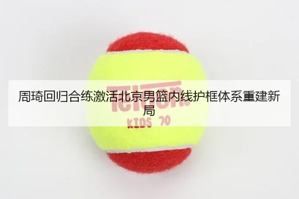 周琦回归合练激活北京男篮内线护框体系重建新局 - STARSPORTS