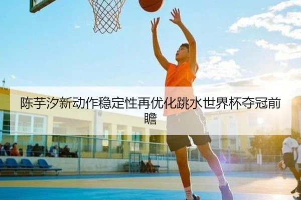 陈芋汐新动作稳定性再优化跳水世界杯夺冠前瞻(STARSPORTS)